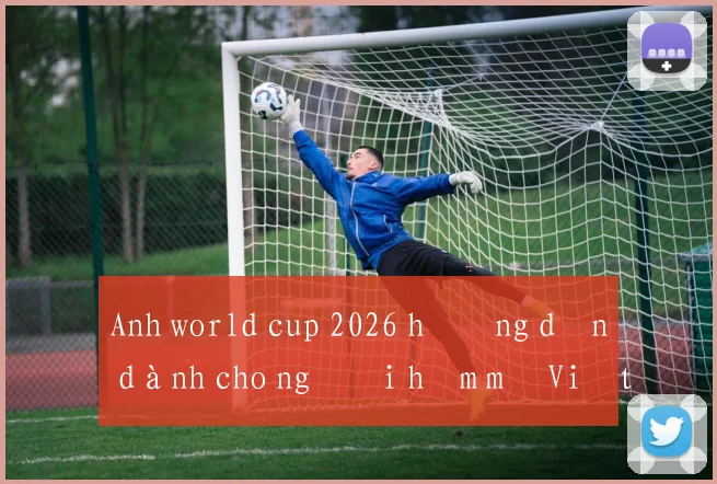 Anh world cup 2026 hướng dẫn dành cho người hâm mộ Việt