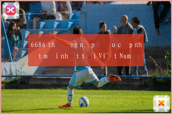 6686 thưởng nạp đầu cập nhật mới nhất tại Việt Nam