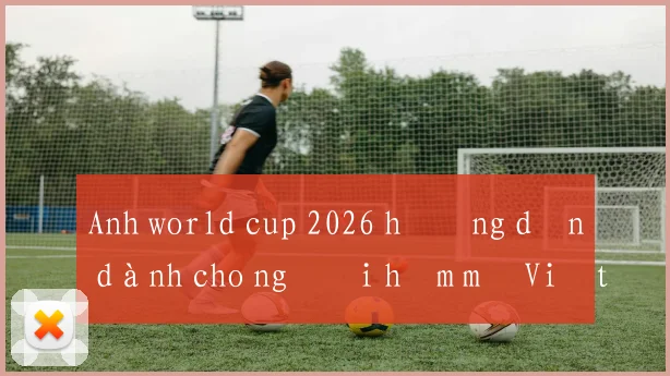Anh world cup 2026 hướng dẫn dành cho người hâm mộ Việt